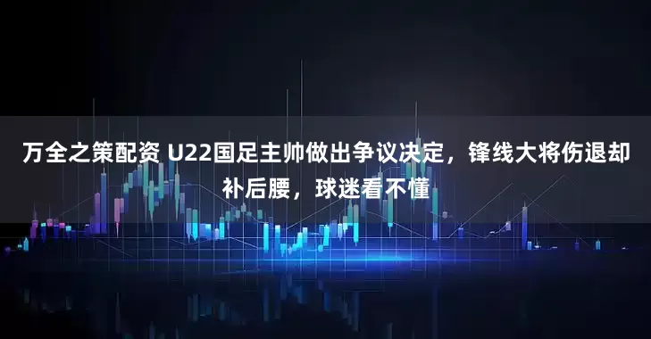 万全之策配资 U22国足主帅做出争议决定，锋线大将伤退却补后腰，球迷看不懂