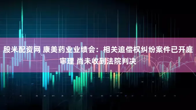 股米配资网 康美药业业绩会：相关追偿权纠纷案件已开庭审理 尚未收到法院判决