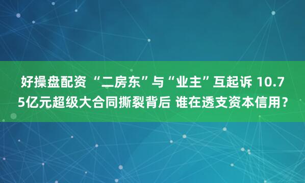 好操盘配资 “二房东”与“业主”互起诉 10.75亿元超级大合同撕裂背后 谁在透支资本信用？